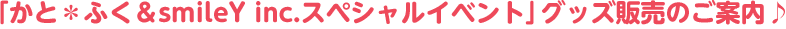 「かと＊ふく＆smileY inc.スペシャルイベント」グッズ販売のご案内♪