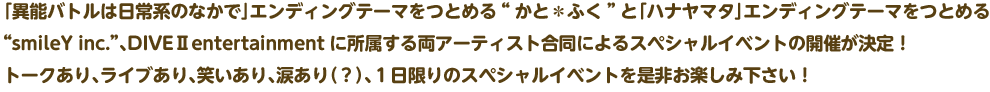「異能バトルは日常系のなかで」エンディングテーマをつとめる“かと＊ふく”と「ハナヤマタ」エンディングテーマをつとめる“smileY inc.”、DIVEⅡentertainmentに所属する両アーティスト合同によるスペシャルイベントの開催が決定！ トークあり、ライブあり、笑いあり、涙あり（？）、１日限りのスペシャルイベントを是非お楽しみ下さい！